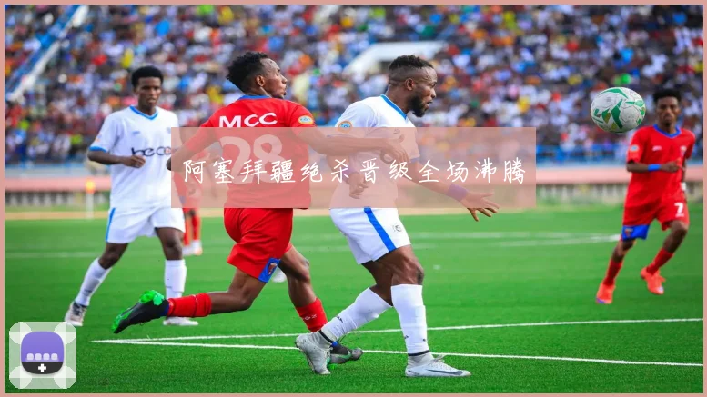 阿塞拜疆绝杀晋级全场沸腾