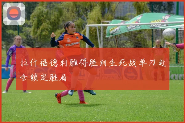 拉什福德利雅得胜利生死战单刀赴会锁定胜局