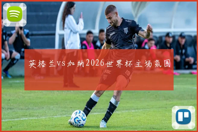 英格兰vs加纳2026世界杯主场氛围