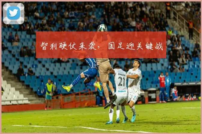 智利硬仗来袭，国足迎关键战