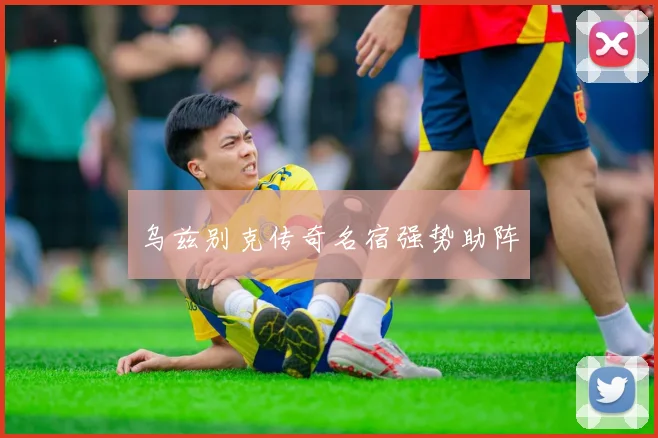 乌兹别克传奇名宿强势助阵