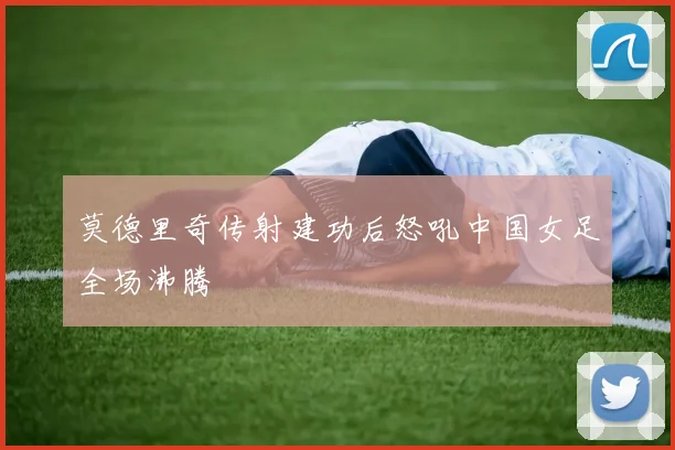 莫德里奇传射建功后怒吼中国女足全场沸腾
