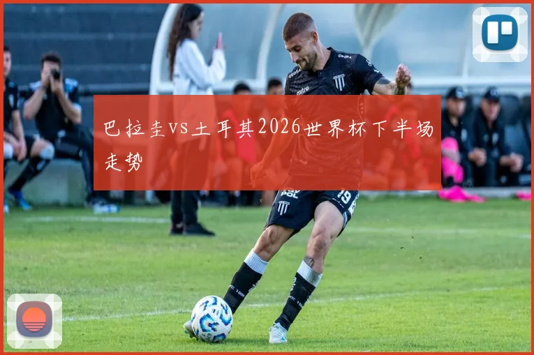 巴拉圭vs土耳其2026世界杯下半场走势