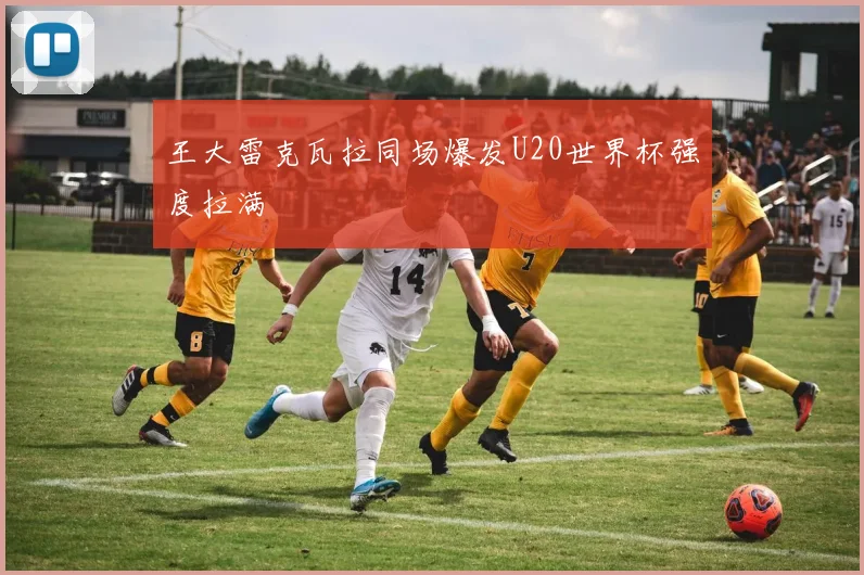 王大雷克瓦拉同场爆发U20世界杯强度拉满