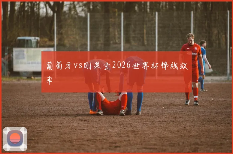 葡萄牙vs刚果金2026世界杯锋线效率