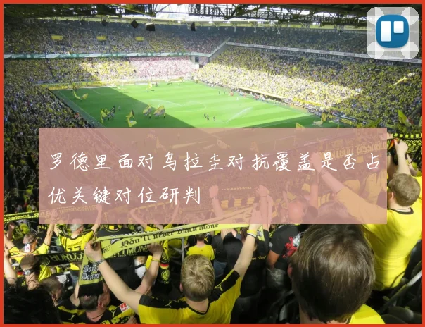 罗德里面对乌拉圭对抗覆盖是否占优关键对位研判