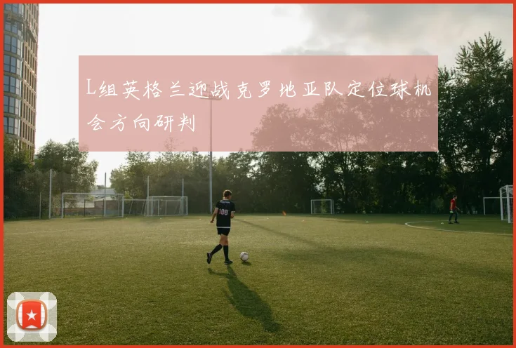 L组英格兰迎战克罗地亚队定位球机会方向研判