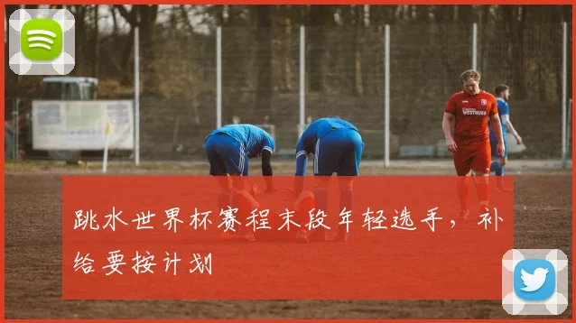 跳水世界杯赛程末段年轻选手，补给要按计划