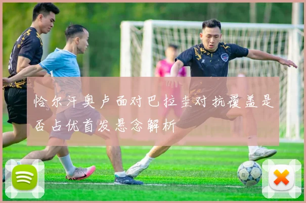 恰尔汗奥卢面对巴拉圭对抗覆盖是否占优首发悬念解析