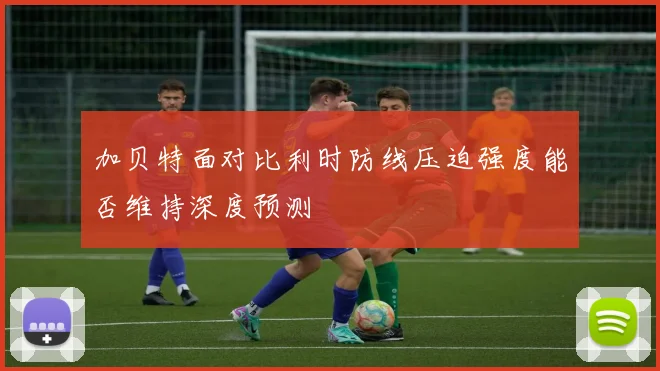 加贝特面对比利时防线压迫强度能否维持深度预测