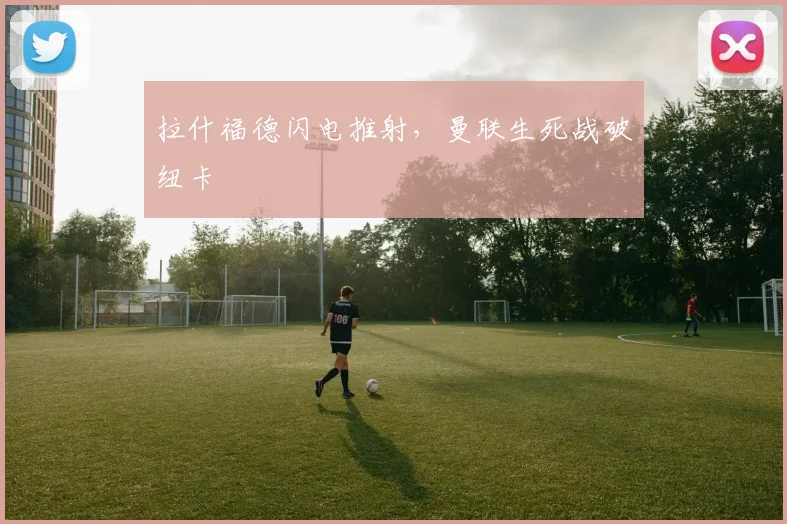 拉什福德闪电推射，曼联生死战破纽卡