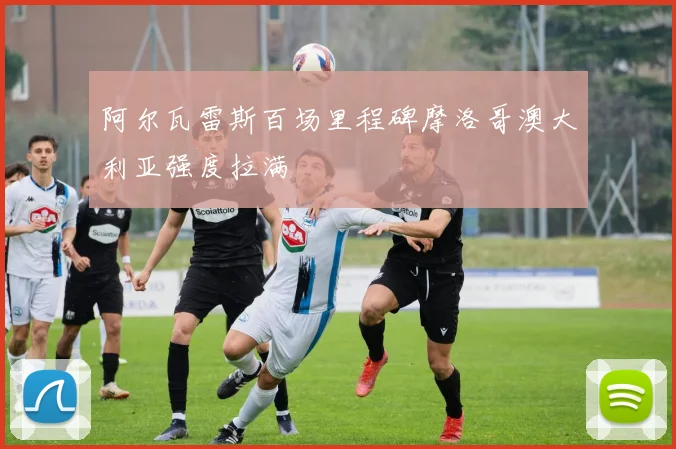 阿尔瓦雷斯百场里程碑摩洛哥澳大利亚强度拉满