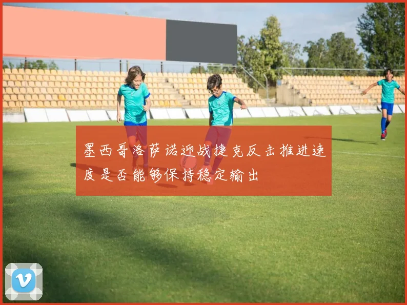 墨西哥洛萨诺迎战捷克反击推进速度是否能够保持稳定输出
