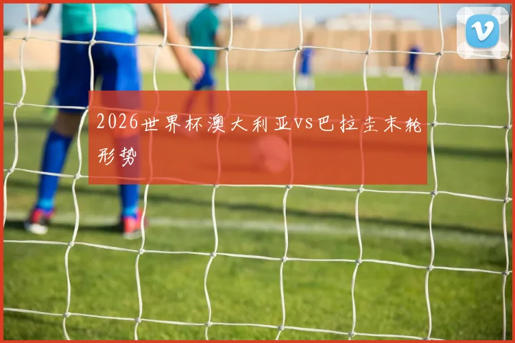 2026世界杯澳大利亚vs巴拉圭末轮形势