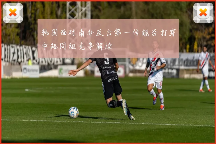 韩国面对南非反击第一传能否打穿中路同组竞争解读