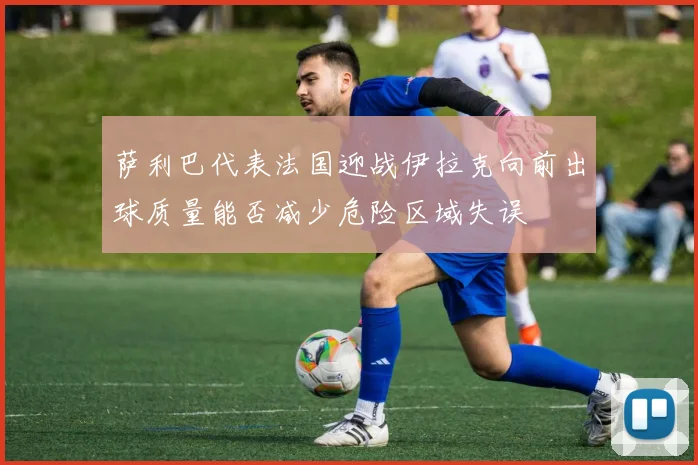 萨利巴代表法国迎战伊拉克向前出球质量能否减少危险区域失误
