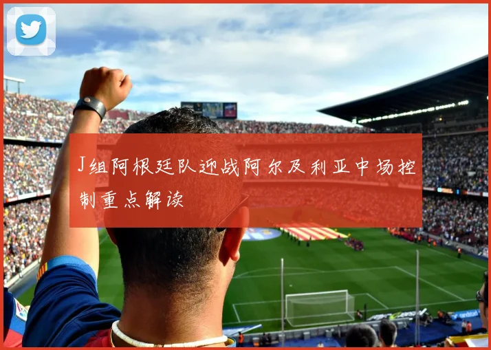 J组阿根廷队迎战阿尔及利亚中场控制重点解读