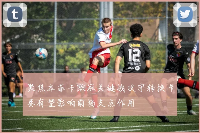 聚焦本菲卡欧冠关键战攻守转换节奏有望影响前场支点作用