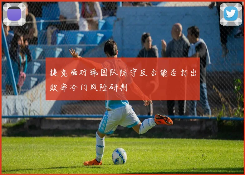 捷克面对韩国队防守反击能否打出效率冷门风险研判